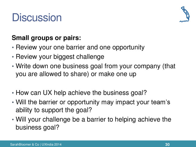 Discussion
Small groups or pairs:
• Review your one barrier and one opportunity
• Review your biggest challenge
• Write down one business goal from your company (that
you are allowed to share) or make one up
• How can UX help achieve the business goal?
• Will the barrier or opportunity may impact your team’s
ability to support the goal?
• Will your challenge be a barrier to helping achieve the
business goal?
SarahBloomer & Co | UXIndia 2014 30
