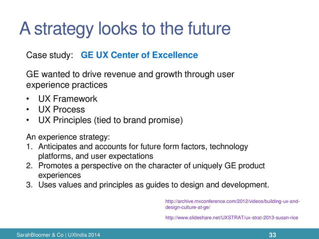 A strategy looks to the future
SarahBloomer & Co | UXIndia 2014
An experience strategy:
1. Anticipates and accounts for future form factors, technology
platforms, and user expectations
2. Promotes a perspective on the character of uniquely GE product
experiences
3. Uses values and principles as guides to design and development.
Case study:
GE wanted to drive revenue and growth through user
experience practices
• UX Framework
• UX Process
• UX Principles (tied to brand promise)
GE UX Center of Excellence
http://archive.mxconference.com/2012/videos/building-ux-and-
design-culture-at-ge/
http://www.slideshare.net/UXSTRAT/ux-strat-2013-susan-rice
33
