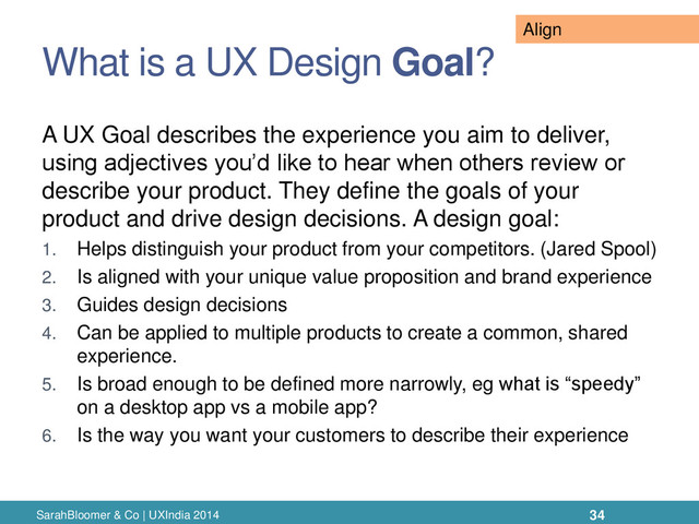 What is a UX Design Goal?
A UX Goal describes the experience you aim to deliver,
using adjectives you’d like to hear when others review or
describe your product. They define the goals of your
product and drive design decisions. A design goal:
1. Helps distinguish your product from your competitors. (Jared Spool)
2. Is aligned with your unique value proposition and brand experience
3. Guides design decisions
4. Can be applied to multiple products to create a common, shared
experience.
5. Is broad enough to be defined more narrowly, eg what is “speedy”
on a desktop app vs a mobile app?
6. Is the way you want your customers to describe their experience
SarahBloomer & Co | UXIndia 2014 34
Align
