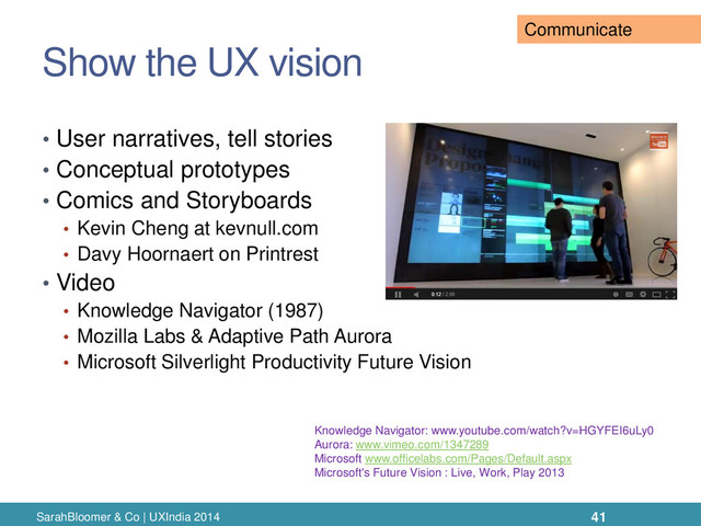 Show the UX vision
SarahBloomer & Co | UXIndia 2014
• User narratives, tell stories
• Conceptual prototypes
• Comics and Storyboards
• Kevin Cheng at kevnull.com
• Davy Hoornaert on Printrest
• Video
• Knowledge Navigator (1987)
• Mozilla Labs & Adaptive Path Aurora
• Microsoft Silverlight Productivity Future Vision
Knowledge Navigator: www.youtube.com/watch?v=HGYFEI6uLy0
Aurora: www.vimeo.com/1347289
Microsoft www.officelabs.com/Pages/Default.aspx
Microsoft's Future Vision : Live, Work, Play 2013
41
Communicate
