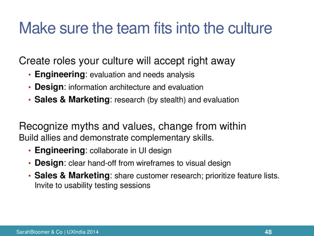 Make sure the team fits into the culture
Create roles your culture will accept right away
• Engineering: evaluation and needs analysis
• Design: information architecture and evaluation
• Sales & Marketing: research (by stealth) and evaluation
Recognize myths and values, change from within
Build allies and demonstrate complementary skills.
• Engineering: collaborate in UI design
• Design: clear hand-off from wireframes to visual design
• Sales & Marketing: share customer research; prioritize feature lists.
Invite to usability testing sessions
SarahBloomer & Co | UXIndia 2014 48
