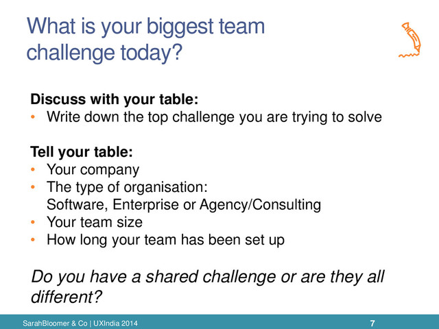 What is your biggest team
challenge today?
SarahBloomer & Co | UXIndia 2014
Discuss with your table:
• Write down the top challenge you are trying to solve
Tell your table:
• Your company
• The type of organisation:
Software, Enterprise or Agency/Consulting
• Your team size
• How long your team has been set up
Do you have a shared challenge or are they all
different?
7
