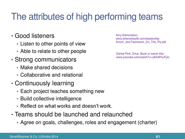 The attributes of high performing teams
• Good listeners
• Listen to other points of view
• Able to relate to other people
• Strong communicators
• Make shared decisions
• Collaborative and relational
• Continuously learning
• Each project teaches something new
• Build collective intelligence
• Reflect on what works and doesn’t work.
• Teams should be launched and relaunched
• Agree on goals, challenges, roles and engagement (charter)
SarahBloomer & Co | UXIndia 2014
Amy Edmondson.
www.athenahealth.com/leadership-
forum/_doc/Teamwork_On_The_Fly.pdf
Daniel Pink. Drive. Book or watch this:
www.youtube.com/watch?v=u6XAPnuFjJc
61
