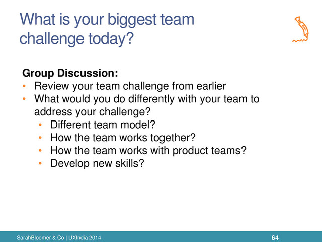 What is your biggest team
challenge today?
SarahBloomer & Co | UXIndia 2014
Group Discussion:
• Review your team challenge from earlier
• What would you do differently with your team to
address your challenge?
• Different team model?
• How the team works together?
• How the team works with product teams?
• Develop new skills?
64
