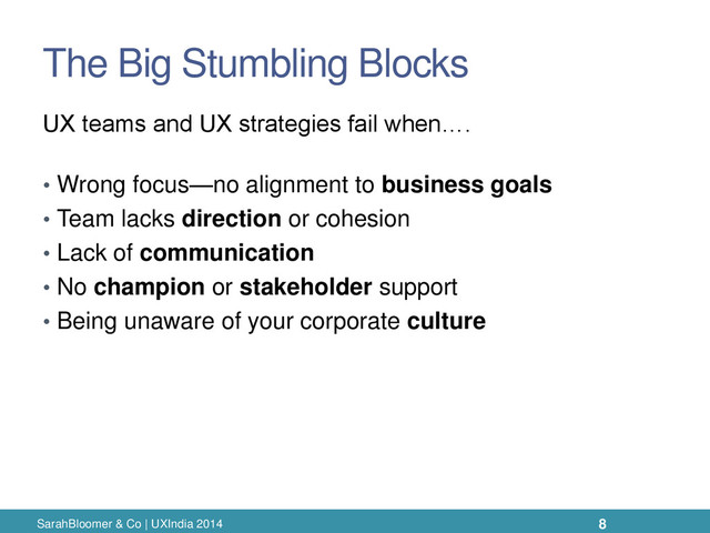 The Big Stumbling Blocks
• Wrong focus—no alignment to business goals
• Team lacks direction or cohesion
• Lack of communication
• No champion or stakeholder support
• Being unaware of your corporate culture
SarahBloomer & Co | UXIndia 2014
UX teams and UX strategies fail when….
8

