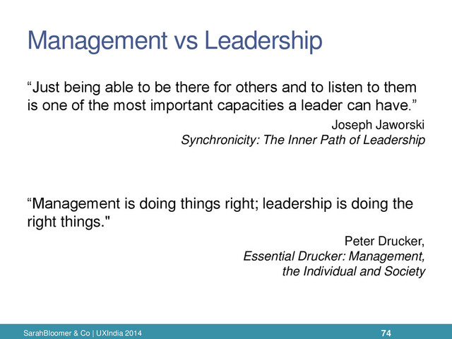 Management vs Leadership
“Just being able to be there for others and to listen to them
is one of the most important capacities a leader can have.”
Joseph Jaworski
Synchronicity: The Inner Path of Leadership
“Management is doing things right; leadership is doing the
right things."
Peter Drucker,
Essential Drucker: Management,
the Individual and Society
SarahBloomer & Co | UXIndia 2014 74
