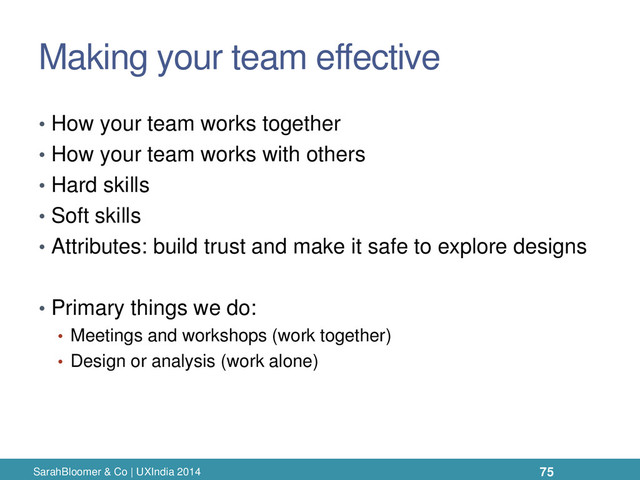 Making your team effective
• How your team works together
• How your team works with others
• Hard skills
• Soft skills
• Attributes: build trust and make it safe to explore designs
• Primary things we do:
• Meetings and workshops (work together)
• Design or analysis (work alone)
SarahBloomer & Co | UXIndia 2014 75
