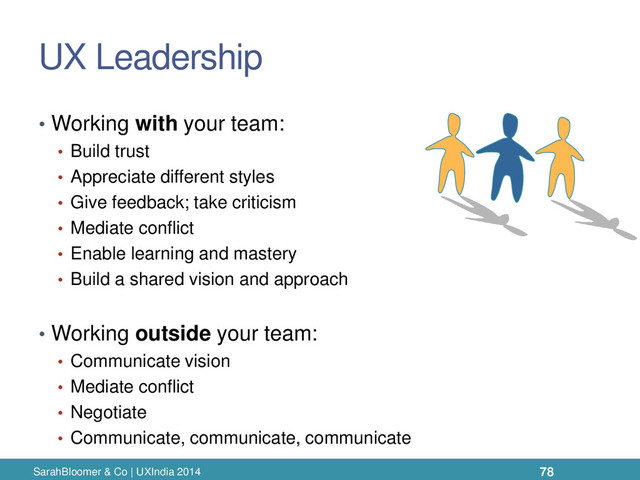 UX Leadership
• Working with your team:
• Build trust
• Appreciate different styles
• Give feedback; take criticism
• Mediate conflict
• Enable learning and mastery
• Build a shared vision and approach
• Working outside your team:
• Communicate vision
• Mediate conflict
• Negotiate
• Communicate, communicate, communicate
SarahBloomer & Co | UXIndia 2014 78
