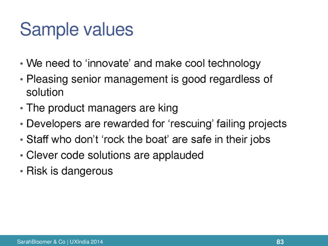 Sample values
• We need to ‘innovate’ and make cool technology
• Pleasing senior management is good regardless of
solution
• The product managers are king
• Developers are rewarded for ‘rescuing’ failing projects
• Staff who don’t ‘rock the boat’ are safe in their jobs
• Clever code solutions are applauded
• Risk is dangerous
SarahBloomer & Co | UXIndia 2014 83

