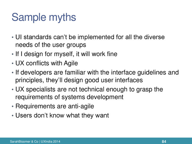 Sample myths
• UI standards can’t be implemented for all the diverse
needs of the user groups
• If I design for myself, it will work fine
• UX conflicts with Agile
• If developers are familiar with the interface guidelines and
principles, they’ll design good user interfaces
• UX specialists are not technical enough to grasp the
requirements of systems development
• Requirements are anti-agile
• Users don’t know what they want
SarahBloomer & Co | UXIndia 2014 84
