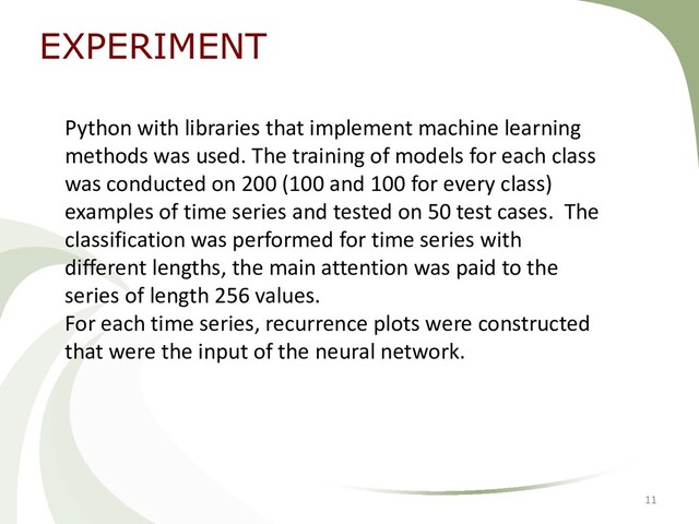 EXPERIMENT
11
Python with libraries that implement machine learning
methods was used. The training of models for each class
was conducted on 200 (100 and 100 for every class)
examples of time series and tested on 50 test cases. The
classification was performed for time series with
different lengths, the main attention was paid to the
series of length 256 values.
For each time series, recurrence plots were constructed
that were the input of the neural network.
