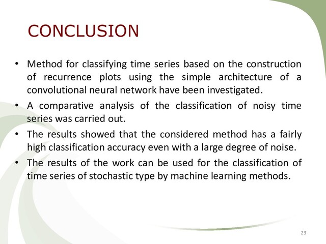 • Method for classifying time series based on the construction
of recurrence plots using the simple architecture of a
convolutional neural network have been investigated.
• A comparative analysis of the classification of noisy time
series was carried out.
• The results showed that the considered method has a fairly
high classification accuracy even with a large degree of noise.
• The results of the work can be used for the classification of
time series of stochastic type by machine learning methods.
23
CONCLUSION
