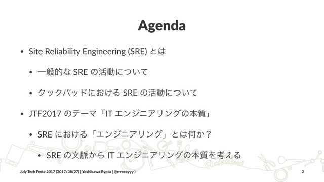 Agenda
• Site Reliability Engineering (SRE) ͱ͸
• Ұൠతͳ SRE ͷ׆ಈʹ͍ͭͯ
• ΫοΫύουʹ͓͚Δ SRE ͷ׆ಈʹ͍ͭͯ
• JTF2017 ͷςʔϚʮIT ΤϯδχΞϦϯάͷຊ࣭ʯ
• SRE ʹ͓͚ΔʮΤϯδχΞϦϯάʯͱ͸Կ͔ʁ
• SRE ͷจ຺͔Β IT ΤϯδχΞϦϯάͷຊ࣭Λߟ͑Δ
July Tech Festa 2017 (2017/08/27) | Yoshikawa Ryota ( @rrreeeyyy ) 2
