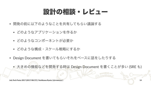 ઃܭͷ૬ஊɾϨϏϡʔ
• ։ൃͷલʹҎԼͷΑ͏ͳ͜ͱΛڞ༗ͯ͠΋Β͍ٞ࿦͢Δ
• ͲͷΑ͏ͳΞϓϦέʔγϣϯΛ࡞Δ͔
• ͲͷΑ͏ͳίϯϙʔωϯτ͕ඞཁ͔
• ͲͷΑ͏ͳߏ੒ɾεέʔϧઓུʹ͢Δ͔
• Design Document Λॻ͍ͯ΋Β͍ͦΕΛϕʔεʹ࿩Λͨ͠Γ͢Δ
• େ͖ΊͷػೳͳͲΛ։ൃ͢Δ࣌͸ Design Document Λॻ͘͜ͱ͕ଟ͍ (SRE ΋)
July Tech Festa 2017 (2017/08/27) | Yoshikawa Ryota ( @rrreeeyyy ) 14
