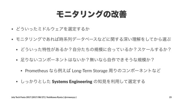 ϞχλϦϯάͷվળ
• Ͳ͏͍ͬͨϛυϧ΢ΣΞΛબఆ͢Δ͔
• ϞχλϦϯάͰ͋Ε͹࣌ܥྻσʔλϕʔεͳͲʹؔ͢Δਂ͍ཧղΛ͔ͯ͠ΒબͿ
• Ͳ͏͍ͬͨಛੑ͕͋Δ͔ʁࣗ෼ͨͪͷن໛ʹ߹͍ͬͯΔ͔ʁεέʔϧ͢Δ͔ʁ
• ଍Γͳ͍ίϯϙʔωϯτ͸ͳ͍͔ʁແ͍ͳΒࣗ࡞Ͱ͖ͦ͏ͳن໛͔ʁ
• Prometheus ͳΒྫ͑͹ Long-Term Storage पΓͷίϯϙʔωϯτͳͲ
• ͔ͬ͠Γͱͨ͠ Systems Engineering ͷ஌ݟΛར༻ͯ͠બఆ͢Δ
July Tech Festa 2017 (2017/08/27) | Yoshikawa Ryota ( @rrreeeyyy ) 25
