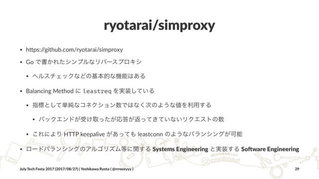 ryotarai/simproxy
• h#ps:/
/github.com/ryotarai/simproxy
• Go Ͱॻ͔ΕͨγϯϓϧͳϦόʔεϓϩΩγ
• ϔϧενΣοΫͳͲͷجຊతͳػೳ͸͋Δ
• Balancing Method ʹ leastreq Λ࣮૷͍ͯ͠Δ
• ࢦඪͱͯ͠୯७ͳίωΫγϣϯ਺Ͱ͸ͳ࣍͘ͷΑ͏ͳ஋Λར༻͢Δ
• όοΫΤϯυ͕ड͚औ͕ͬͨԠ౴͕ฦ͖͍ͬͯͯͳ͍ϦΫΤετͷ਺
• ͜ΕʹΑΓ HTTP keepalive ͕͋ͬͯ΋ leastconn ͷΑ͏ͳόϥϯγϯά͕Մೳ
• ϩʔυόϥϯγϯάͷΞϧΰϦζϜ౳ʹؔ͢Δ Systems Engineering ͱ࣮૷͢Δ So.ware Engineering
July Tech Festa 2017 (2017/08/27) | Yoshikawa Ryota ( @rrreeeyyy ) 29
