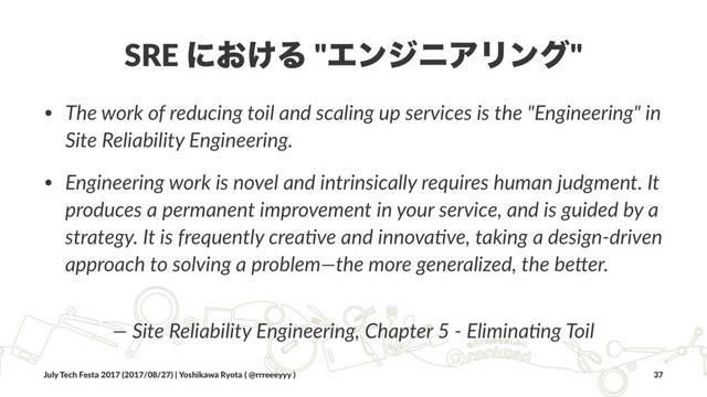 SRE ʹ͓͚Δ "ΤϯδχΞϦϯά"
• The work of reducing toil and scaling up services is the "Engineering" in
Site Reliability Engineering.
• Engineering work is novel and intrinsically requires human judgment. It
produces a permanent improvement in your service, and is guided by a
strategy. It is frequently creaBve and innovaBve, taking a design-driven
approach to solving a problem—the more generalized, the beFer.
— Site Reliability Engineering, Chapter 5 - EliminaBng Toil
July Tech Festa 2017 (2017/08/27) | Yoshikawa Ryota ( @rrreeeyyy ) 37
