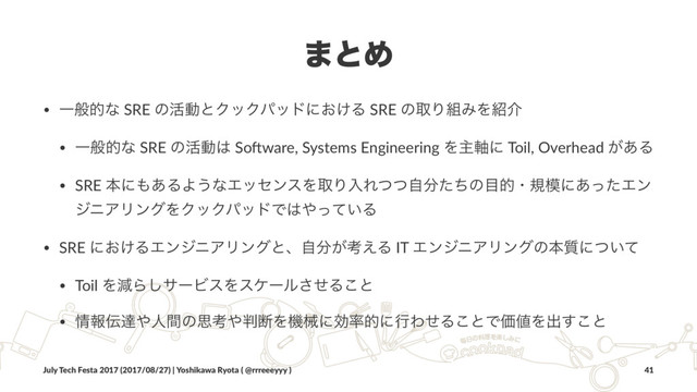 ·ͱΊ
• Ұൠతͳ SRE ͷ׆ಈͱΫοΫύουʹ͓͚Δ SRE ͷऔΓ૊ΈΛ঺հ
• Ұൠతͳ SRE ͷ׆ಈ͸ So'ware, Systems Engineering Λओ࣠ʹ Toil, Overhead ͕͋Δ
• SRE ຊʹ΋͋ΔΑ͏ͳΤοηϯεΛऔΓೖΕͭͭࣗ෼ͨͪͷ໨తɾن໛ʹ͋ͬͨΤϯ
δχΞϦϯάΛΫοΫύουͰ͸΍͍ͬͯΔ
• SRE ʹ͓͚ΔΤϯδχΞϦϯάͱɺࣗ෼͕ߟ͑Δ IT ΤϯδχΞϦϯάͷຊ࣭ʹ͍ͭͯ
• Toil ΛݮΒ͠αʔϏεΛεέʔϧͤ͞Δ͜ͱ
• ৘ใ఻ୡ΍ਓؒͷࢥߟ΍൑அΛػցʹޮ཰తʹߦΘͤΔ͜ͱͰՁ஋Λग़͢͜ͱ
July Tech Festa 2017 (2017/08/27) | Yoshikawa Ryota ( @rrreeeyyy ) 41
