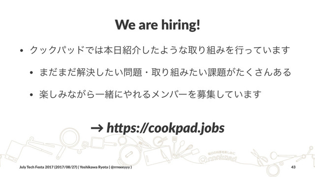We are hiring!
• ΫοΫύουͰ͸ຊ೔঺հͨ͠Α͏ͳऔΓ૊ΈΛߦ͍ͬͯ·͢
• ·ͩ·ͩղܾ͍ͨ͠໰୊ɾऔΓ૊Έ͍ͨ՝୊͕ͨ͘͞Μ͋Δ
• ָ͠Έͳ͕ΒҰॹʹ΍ΕΔϝϯόʔΛืू͍ͯ͠·͢
→ h$ps:/
/cookpad.jobs
July Tech Festa 2017 (2017/08/27) | Yoshikawa Ryota ( @rrreeeyyy ) 43
