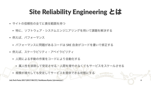 Site Reliability Engineering ͱ͸
• αΠτͷ৴པੑͷશͯʹ੹೚ൣғΛ࣋ͭ
• ಛʹɺιϑτ΢ΣΞɾγεςϜΤϯδχΞϦϯάΛ༻͍ͯ՝୊Λղܾ͢Δ
• ྫ͑͹ɺύϑΥʔϚϯε
• ύϑΥʔϚϯεʹ໰୊͕͋Δίʔυ͸ SRE ࣗ਎͕ίʔυΛॻ͍ͯमਖ਼͢Δ
• ྫ͑͹ɺεέʔϥϏϦςΟɾΞϕΠϥϏϦςΟ
• ਓؒʹΑΔखಈͷ࡞ۀΛίʔυʹΑΓࣗಈԽ͢Δ
• ଐਓੑΛഉআͯ҆͠ఆͤ͞ΔɾਓؒΛ૿΍͞ͳͯ͘΋αʔϏεΛεέʔϧͤ͞Δ
• ن໛͕૿େͯ͠΋҆ఆͯ͠αʔϏεΛఏڙͰ͖Δঢ়ଶʹ͢Δ
July Tech Festa 2017 (2017/08/27) | Yoshikawa Ryota ( @rrreeeyyy ) 6
