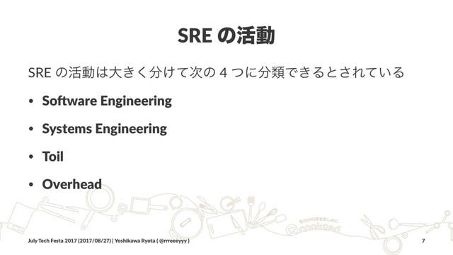 SRE ͷ׆ಈ
SRE ͷ׆ಈ͸େ͖͘෼͚ͯ࣍ͷ 4 ͭʹ෼ྨͰ͖Δͱ͞Ε͍ͯΔ
• So#ware Engineering
• Systems Engineering
• Toil
• Overhead
July Tech Festa 2017 (2017/08/27) | Yoshikawa Ryota ( @rrreeeyyy ) 7
