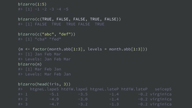 bizarro(1:5)
#> [1] -1 -2 -3 -4 -5
bizarro(c(TRUE, FALSE, FALSE, TRUE, FALSE))
#> [1] FALSE TRUE TRUE FALSE TRUE
bizarro(c("abc", "def"))
#> [1] "cba" "fed"
(m <- factor(month.abb[1:3], levels = month.abb[1:3]))
#> [1] Jan Feb Mar
#> Levels: Jan Feb Mar
bizarro(m)
#> [1] Mar Feb Jan
#> Levels: Mar Feb Jan
bizarro(head(iris, 3))
#> htgneL.lapeS htdiW.lapeS htgneL.lateP htdiW.lateP seicepS
#> 1 -5.1 -3.5 -1.4 -0.2 virginica
#> 2 -4.9 -3.0 -1.4 -0.2 virginica
#> 3 -4.7 -3.2 -1.3 -0.2 virginica
