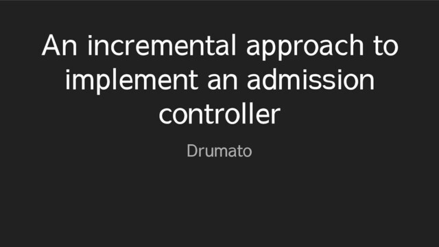 An incremental approach to
implement an admission
controller
Drumato
