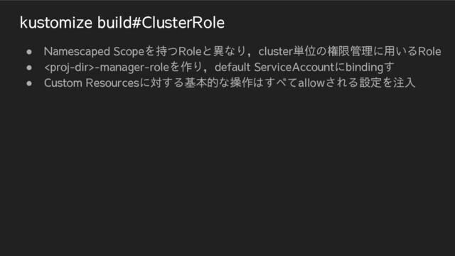 kustomize build#ClusterRole
● Namescaped Scopeを持つRoleと異なり，cluster単位の権限管理に用いるRole
● -manager-roleを作り，default ServiceAccountにbindingす
● Custom Resourcesに対する基本的な操作はすべてallowされる設定を注入
