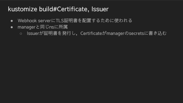 kustomize build#Certificate, Issuer
● Webhook serverにTLS証明書を配置するために使われる
● managerと同じnsに所属
○ Issuerが証明書を発行し，Certificateがmanagerのsecretsに書き込む
