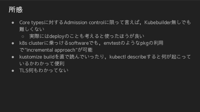 所感
● Core typesに対するAdmission controlに限って言えば，Kubebuilder無しでも
難しくない
○ 実際にはdeployのことも考えると使ったほうが良い
● k8s clusterに乗っけるsoftwareでも，envtestのようなpkgの利用
で"incremental approach"が可能
● kustomize buildを直で読んでいったり，kubectl describeすると何が起こって
いるかわかって便利
● TLS何もわかってない
