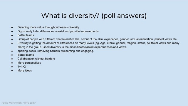 Jakub Marchwicki <@kubem>
What is diversity? (poll answers)
● Gainning more value throughout team’s diversity
● Opportunity to let differences coexist and provide improvements.
● Better teams
● Group of people with different characteristics like: colour of the skin, experience, gender, sexual orientation, political views etc.
● Diversity is getting the amount of differences on many levels (eg. Age, ethnic, gender, religion, status, polithical views and many
more) in the group. Good diversity is the most differecianted expereriences and views.
● opening doors, removing barriers, welcoming and engaging.
● Better teams
● Collaboration without borders
● More perspectives
● 1+1>2
● More ideas
