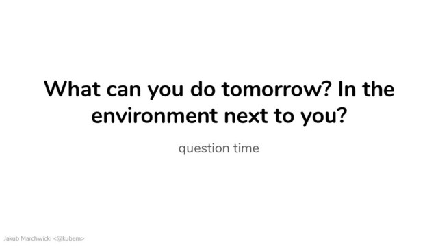Jakub Marchwicki <@kubem>
What can you do tomorrow? In the
environment next to you?
question time
