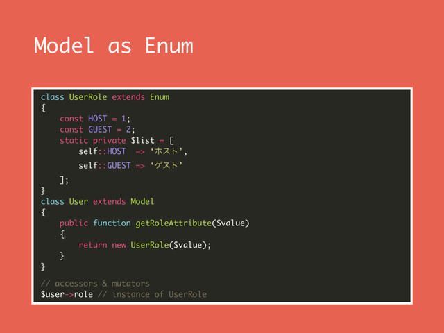 Model as Enum
class UserRole extends Enum 
{ 
const HOST = 1; 
const GUEST = 2; 
static private $list = [ 
self::HOST => ‘ϗετ’, 
self::GUEST => ‘ήετ’ 
]; 
} 
class User extends Model 
{ 
public function getRoleAttribute($value) 
{ 
return new UserRole($value); 
} 
}
// accessors & mutators 
$user->role // instance of UserRole
