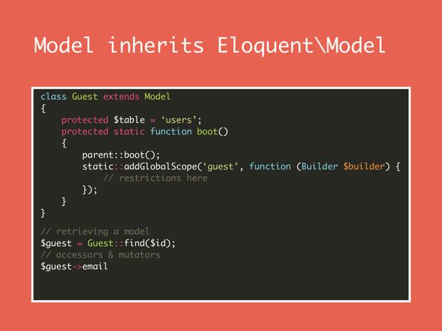 Model inherits Eloquent\Model
class Guest extends Model 
{ 
protected $table = ‘users’; 
protected static function boot() 
{ 
parent::boot(); 
static::addGlobalScope(‘guest’, function (Builder $builder) { 
// restrictions here 
}); 
} 
}
// retrieving a model 
$guest = Guest::find($id); 
// accessors & mutators 
$guest->email 
