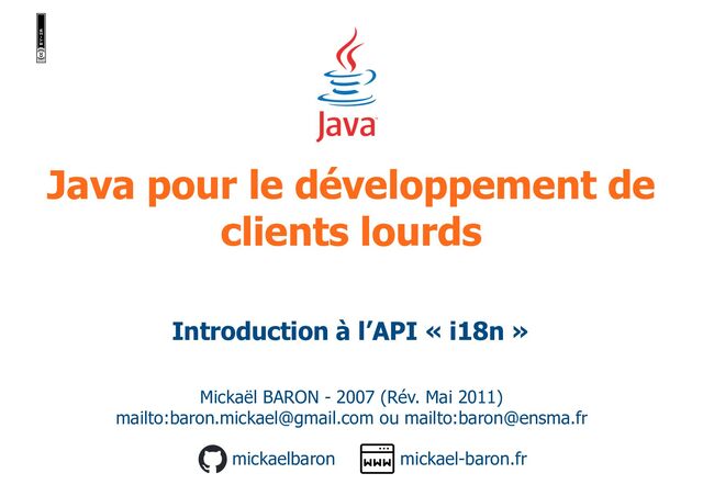 Java pour le développement de
clients lourds
Mickaël BARON - 2007 (Rév. Mai 2011)
mailto:baron.mickael@gmail.com ou mailto:baron@ensma.fr
mickael-baron.fr
mickaelbaron
Introduction à l’API « i18n »
