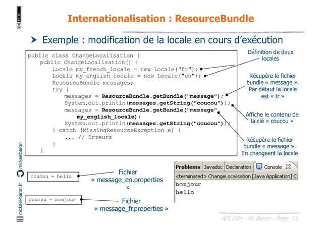 11
API i18n - M. Baron - Page
mickael-baron.fr mickaelbaron
Internationalisation : ResourceBundle
 Exemple : modification de la locale en cours d’exécution
public class ChangeLocalisation {
public ChangeLocalisation() {
Locale my_french_locale = new Locale("fr");
Locale my_english_locale = new Locale("en");
ResourceBundle messages;
try {
messages = ResourceBundle.getBundle("message");
System.out.println(messages.getString("coucou"));
messages = ResourceBundle.getBundle("message",
my_english_locale);
System.out.println(messages.getString("coucou"));
} catch (MissingResourceException e) {
... // Erreurs
}
}
Définition de deux
locales
Récupère le fichier
bundle « message ».
Par défaut la locale
est « fr »
coucou = hello
coucou = bonjour
Fichier
« message_en.properties
»
Fichier
« message_fr.properties »
Affiche le contenu de
la clé « coucou »
Récupère le fichier
bundle « message ».
En changeant la locale
