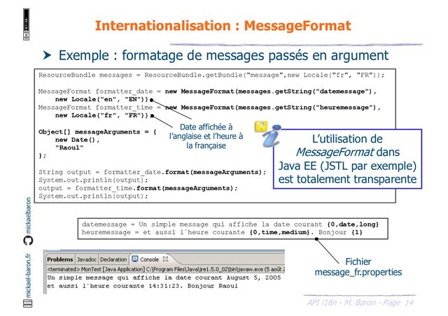 14
API i18n - M. Baron - Page
mickael-baron.fr mickaelbaron
Internationalisation : MessageFormat
ResourceBundle messages = ResourceBundle.getBundle("message",new Locale("fr", "FR"));
MessageFormat formatter_date = new MessageFormat(messages.getString("datemessage"),
new Locale("en", "EN"));
MessageFormat formatter_time = new MessageFormat(messages.getString("heuremessage"),
new Locale("fr", "FR"));
Object[] messageArguments = {
new Date(),
"Raoul"
};
String output = formatter_date.format(messageArguments);
System.out.println(output);
output = formatter_time.format(messageArguments);
System.out.println(output);
 Exemple : formatage de messages passés en argument
datemessage = Un simple message qui affiche la date courant {0,date,long}
heuremessage = et aussi l`heure courante {0,time,medium}. Bonjour {1}
L’utilisation de
MessageFormat dans
Java EE (JSTL par exemple)
est totalement transparente
Fichier
message_fr.properties
Date affichée à
l’anglaise et l’heure à
la française

