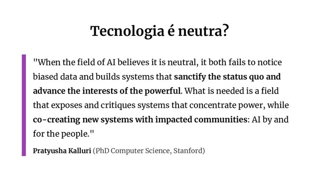 Tecnologia é neutra?
"When the ﬁeld of AI believes it is neutral, it both fails to notice
biased data and builds systems that sanctify the status quo and
advance the interests of the powerful. What is needed is a ﬁeld
that exposes and critiques systems that concentrate power, while
co-creating new systems with impacted communities: AI by and
for the people."
Pratyusha Kalluri (PhD Computer Science, Stanford)
