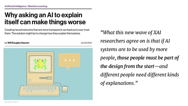 “What this new wave of XAI
researchers agree on is that if AI
systems are to be used by more
people, those people must be part of
the design from the start—and
different people need different kinds
of explanations.”
