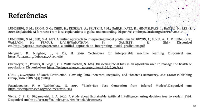 Referências
LUNDBERG, S. M.; ERION, G. G.; CHEN, H.; DEGRAVE, A.; PRUTKIN, J. M.; NAIR,B.; KATZ, R.; HIMMELFARB, J.; BANSAL, N.; LEE, S.
2019. Explainable AI for trees: From local explanations to global understanding. Disponível em:http://arxiv.org/abs/1905.04610
LUNDBERG, S. M.; LEE, S.-I. 2017. A uniﬁed approach to interpreting model predictions.In: GUYON, I.; LUXBURG, U. V.; BENGIO, S.;
WALLACH, H.; FERGUS, R.;VISHWANATHAN, S.; GARNETT, R. (Ed.). Disponível
em:http://papers.nips.cc/paper/7062-a-uniﬁed-approach-to-interpreting-model-predictions.pdf
Mengnan, D., Ninghao, L., e Xia, H. 2019. Techniques for interpretable machine learning. Disponível em:
https://dl.acm.org/doi/10.1145/3359786
Obermeyer, Z., Powers, B., Vogeli, C. e Mullainathan, S. 2019. Dissecting racial bias in an algorithm used to manage the health of
populations. Disponível em: https://science.sciencemag.org/content/366/6464/447
O’NEIL, C.Weapons of Math Destruction: How Big Data Increases Inequality and Threatens Democracy. USA: Crown Publishing
Group, 2016. ISBN 0553418815.
Papadopoulos, P. e Walkinshaw, N. 2015. "Black-Box Test Generation from Inferred Models".Disponível em:
https://ieeexplore.ieee.org/document/7168327
Vieira, C. P. R.; Digiampietri, L. A. 2020. A study about Explainable Artiﬁcial Intelligence: using decision tree to explain SVM.
Disponível em: http://seer.upf.br/index.php/rbca/article/view/10247
52
