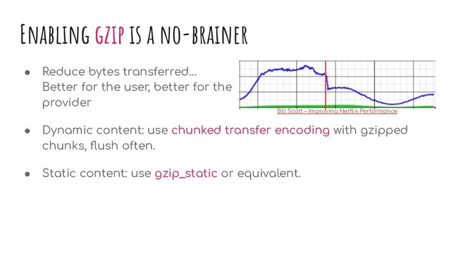 Enabling gzip is a no-brainer
● Reduce bytes transferred…
Better for the user, better for the
provider
● Dynamic content: use chunked transfer encoding with gzipped
chunks, ﬂush often.
● Static content: use gzip_static or equivalent.
Bill Scott – Improving Netﬂix Performance

