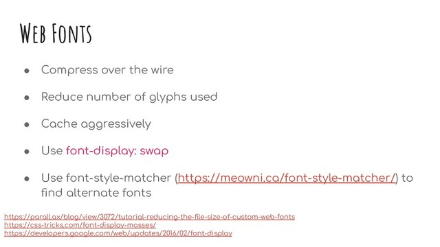 Web Fonts
● Compress over the wire
● Reduce number of glyphs used
● Cache aggressively
● Use font-display: swap
● Use font-style-matcher (https://meowni.ca/font-style-matcher/) to
ﬁnd alternate fonts
https://parall.ax/blog/view/3072/tutorial-reducing-the-ﬁle-size-of-custom-web-fonts
https://css-tricks.com/font-display-masses/
https://developers.google.com/web/updates/2016/02/font-display
