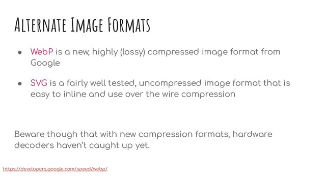 Alternate Image Formats
● WebP is a new, highly (lossy) compressed image format from
Google
● SVG is a fairly well tested, uncompressed image format that is
easy to inline and use over the wire compression
Beware though that with new compression formats, hardware
decoders haven’t caught up yet.
https://developers.google.com/speed/webp/
