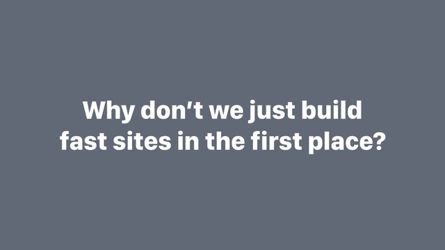 Why don’t we just build
fast sites in the first place?
