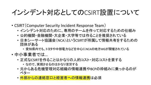 インシデント対応としてのCSIRT設置について
• CSIRT（Computer Security Incident Response Team）
• インシデント対応のために、専用のチームを作って対応するための仕組み
• 公的機関・金融機関・大企業・大学等では作ることを推奨されている
• 日本シーサート協議会（NCA）というCSIRTが所属して情報共有をするための
団体がある
• 愛知県内でも、トヨタや中部電力などを中心にNCAの地方WGが開催されている
• 中小事業者では…
• 正式なCSIRTを作ることはかなりの人的コスト・対応コストを要する
• なので、実現させるのはかなり苦労する
• 元からある危機管理対応組織の情報連携やBCPの枠組みに乗っかるのが
ベター
• 外部からの連絡窓口と経営者への情報連携は必須

