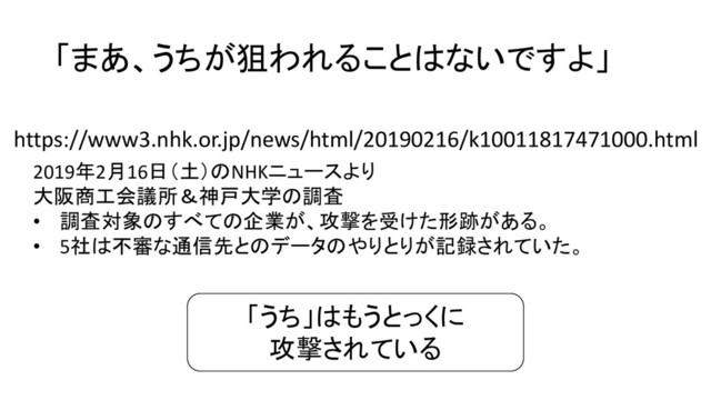 「まあ、うちが狙われることはないですよ」
2019年2月16日（土）のNHKニュースより
大阪商工会議所＆神戸大学の調査
• 調査対象のすべての企業が、攻撃を受けた形跡がある。
• 5社は不審な通信先とのデータのやりとりが記録されていた。
https://www3.nhk.or.jp/news/html/20190216/k10011817471000.html
「うち」はもうとっくに
攻撃されている
