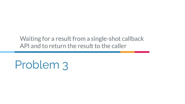 Problem 3
Waiting for a result from a single-shot callback
API and to return the result to the caller
