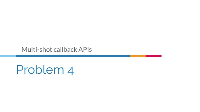 Problem 4
Multi-shot callback APIs
