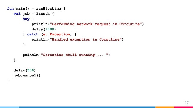 17
fun main() = runBlocking {
val job = launch {
try {
println("Performing network request in Coroutine")
delay(1000)
} catch (e: Exception) {
println("Handled exception in Coroutine")
}
println("Coroutine still running ... ")
}
delay(500)
job.cancel()
}
