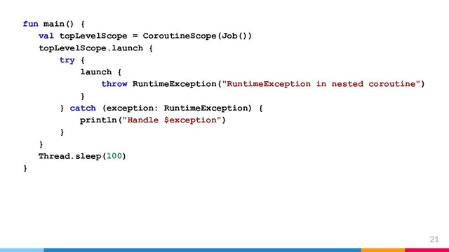 21
fun main() {
val topLevelScope = CoroutineScope(Job())
topLevelScope.launch {
try {
launch {
throw RuntimeException("RuntimeException in nested coroutine")
}
} catch (exception: RuntimeException) {
println("Handle $exception")
}
}
Thread.sleep(100)
}
